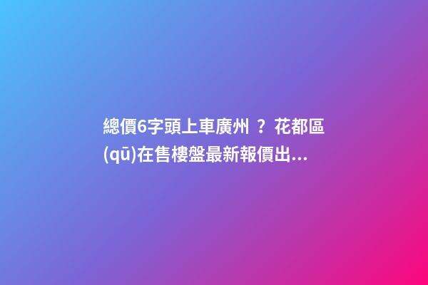 總價6字頭上車廣州？花都區(qū)在售樓盤最新報價出爐